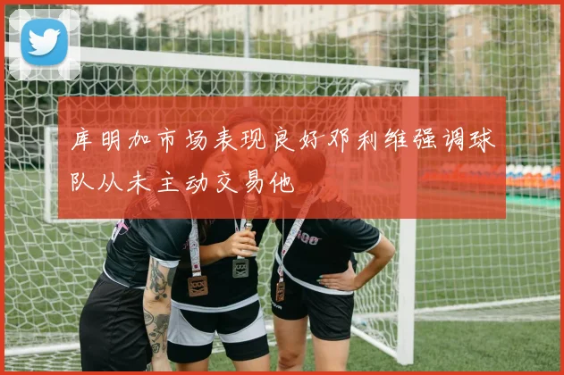 库明加市场表现良好邓利维强调球队从未主动交易他