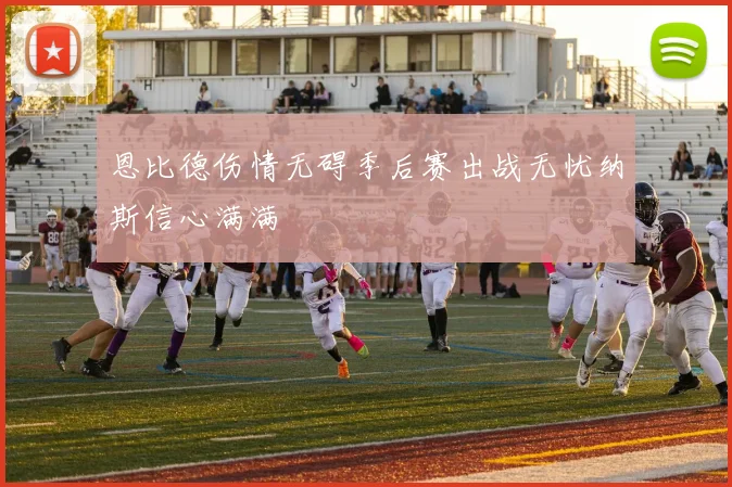 恩比德伤情无碍季后赛出战无忧纳斯信心满满