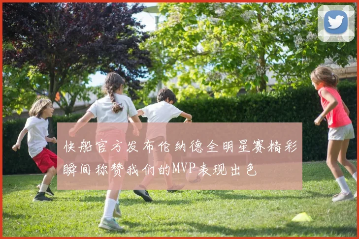 快船官方发布伦纳德全明星赛精彩瞬间称赞我们的MVP表现出色