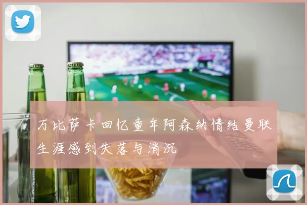 万比萨卡回忆童年阿森纳情结曼联生涯感到失落与消沉