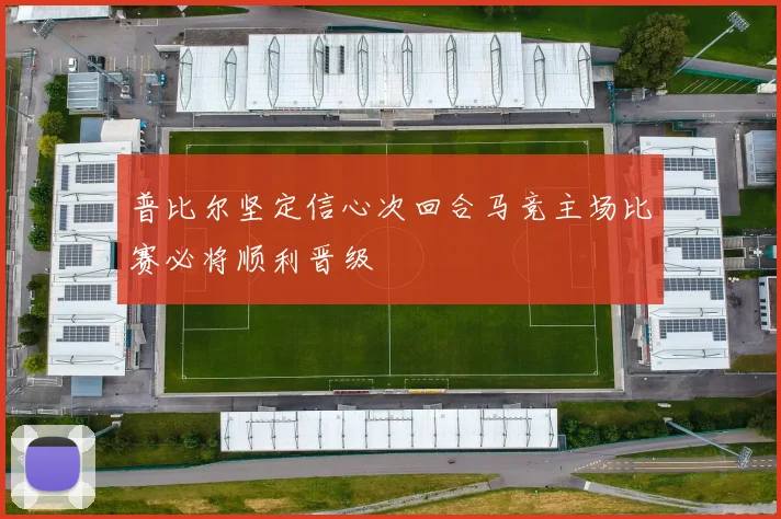 普比尔坚定信心次回合马竞主场比赛必将顺利晋级