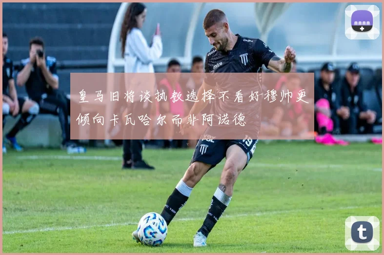 皇马旧将谈执教选择不看好穆帅更倾向卡瓦哈尔而非阿诺德