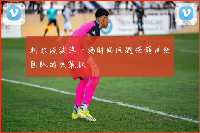 科尔谈波津上场时间问题强调训练团队的决策权