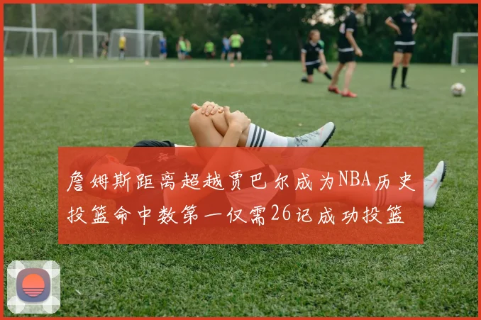詹姆斯距离超越贾巴尔成为NBA历史投篮命中数第一仅需26记成功投篮