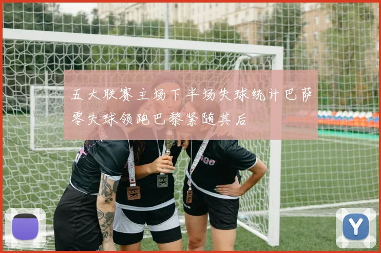 五大联赛主场下半场失球统计巴萨零失球领跑巴黎紧随其后